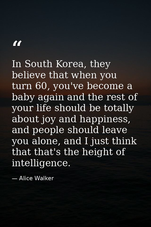 In South Korea, they believe that when you turn 60, you've become a baby again and the rest of your life should be total — Alice Walker