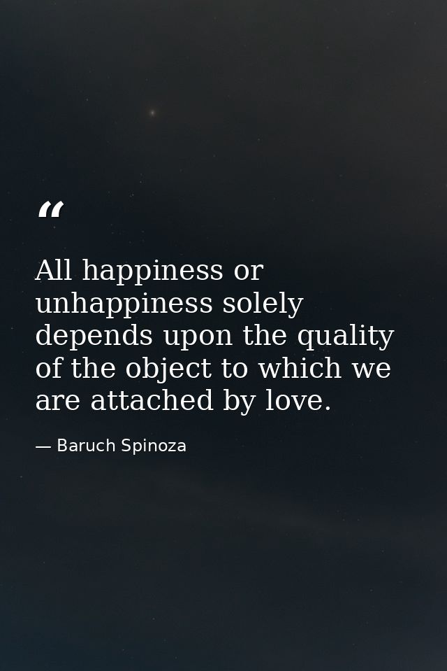 All happiness or unhappiness solely depends upon the quality of the object to which we are attached by love. — Baruch Spinoza