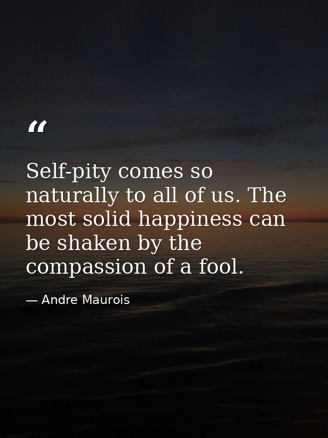 Self-pity comes so naturally to all of us. The most solid happiness can be shaken by the compassion of a fool. — Andre Maurois