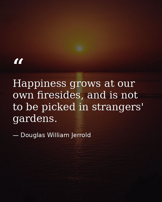 Happiness grows at our own firesides, and is not to be picked in strangers' gardens. — Douglas William Jerrold