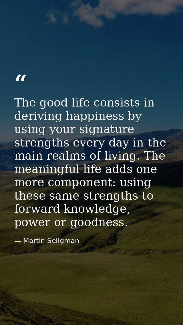 The good life consists in deriving happiness by using your signature strengths every day in the main realms of living. T — Martin Seligman