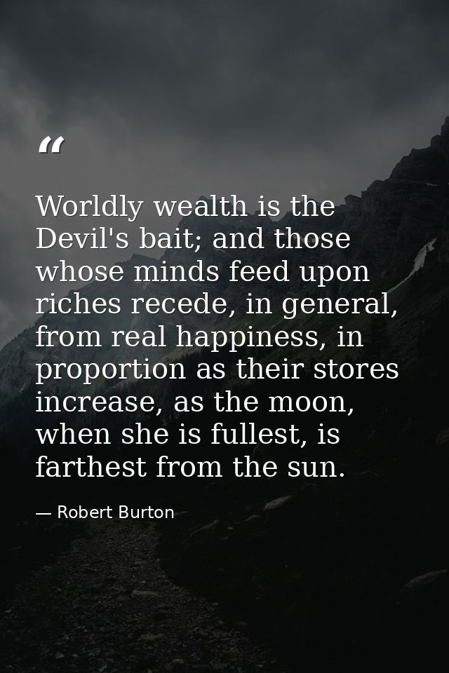 Worldly wealth is the Devil's bait; and those whose minds feed upon riches recede, in general, from real happiness, in p — Robert Burton