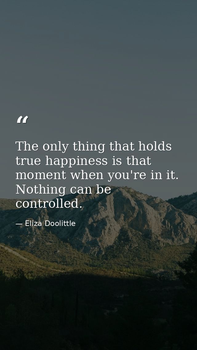 The only thing that holds true happiness is that moment when you're in it. Nothing can be controlled. — Eliza Doolittle