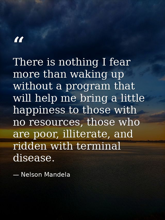 There is nothing I fear more than waking up without a program that will help me bring a little happiness to those with n — Nelson Mandela