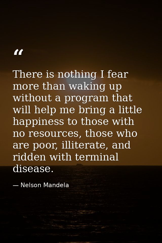 There is nothing I fear more than waking up without a program that will help me bring a little happiness to those with n — Nelson Mandela