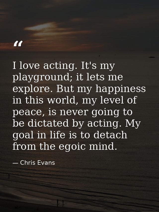 I love acting. It's my playground; it lets me explore. But my happiness in this world, my level of peace, is never going — Chris Evans