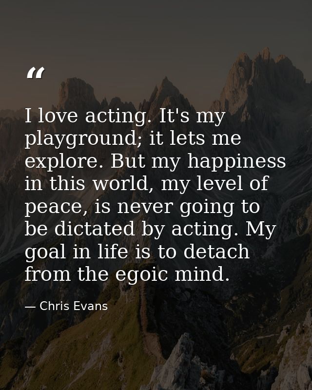 I love acting. It's my playground; it lets me explore. But my happiness in this world, my level of peace, is never going — Chris Evans