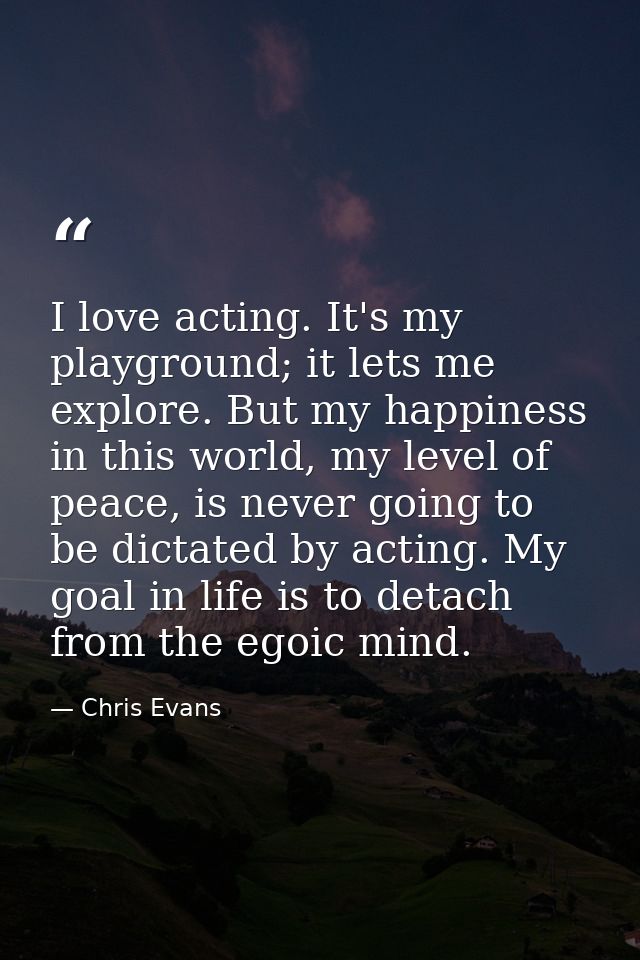 I love acting. It's my playground; it lets me explore. But my happiness in this world, my level of peace, is never going — Chris Evans