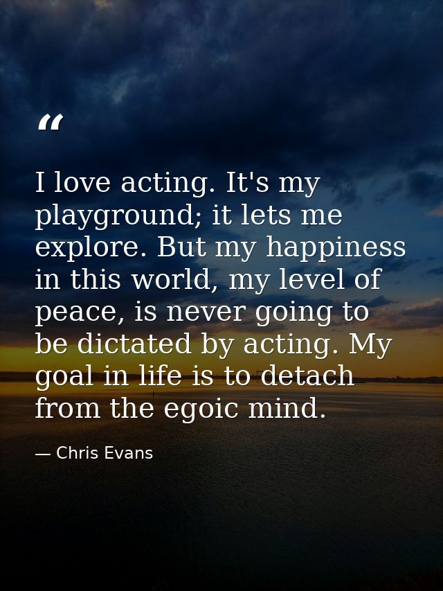 I love acting. It's my playground; it lets me explore. But my happiness in this world, my level of peace, is never going — Chris Evans