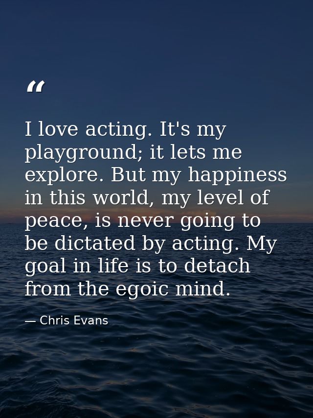 I love acting. It's my playground; it lets me explore. But my happiness in this world, my level of peace, is never going — Chris Evans