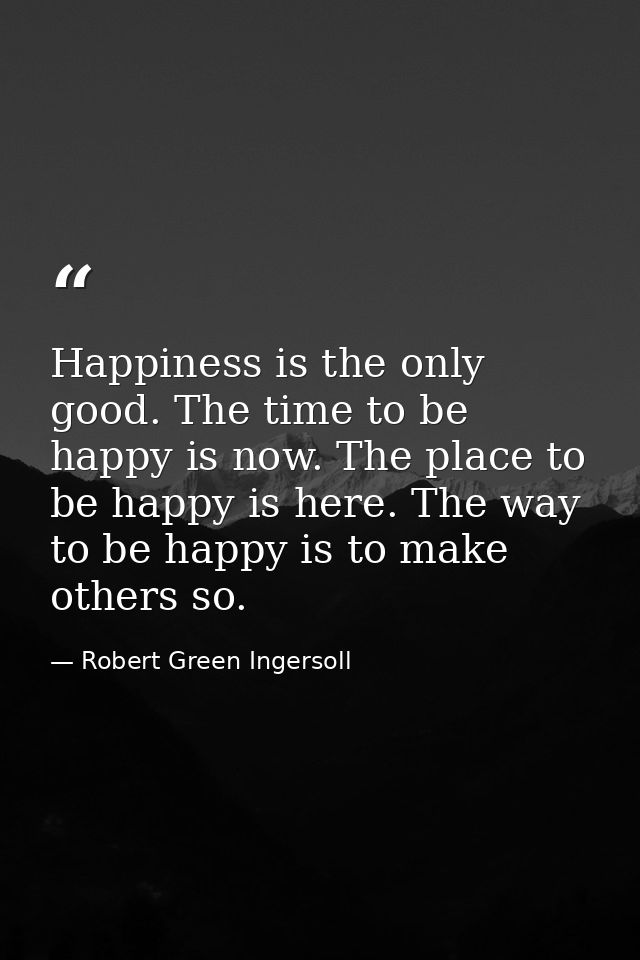 Happiness is the only good. The time to be happy is now. The place to be happy is here. The way to be happy is to make o — Robert Green Ingersoll