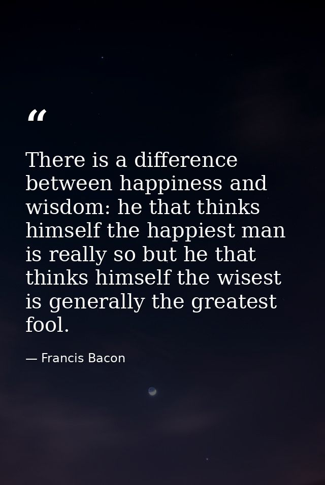 There is a difference between happiness and wisdom: he that thinks himself the happiest man is really so but he that thi — Francis Bacon