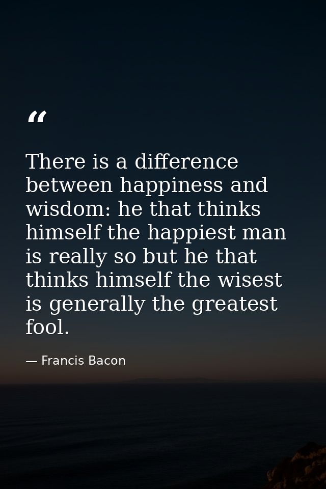 There is a difference between happiness and wisdom: he that thinks himself the happiest man is really so but he that thi — Francis Bacon