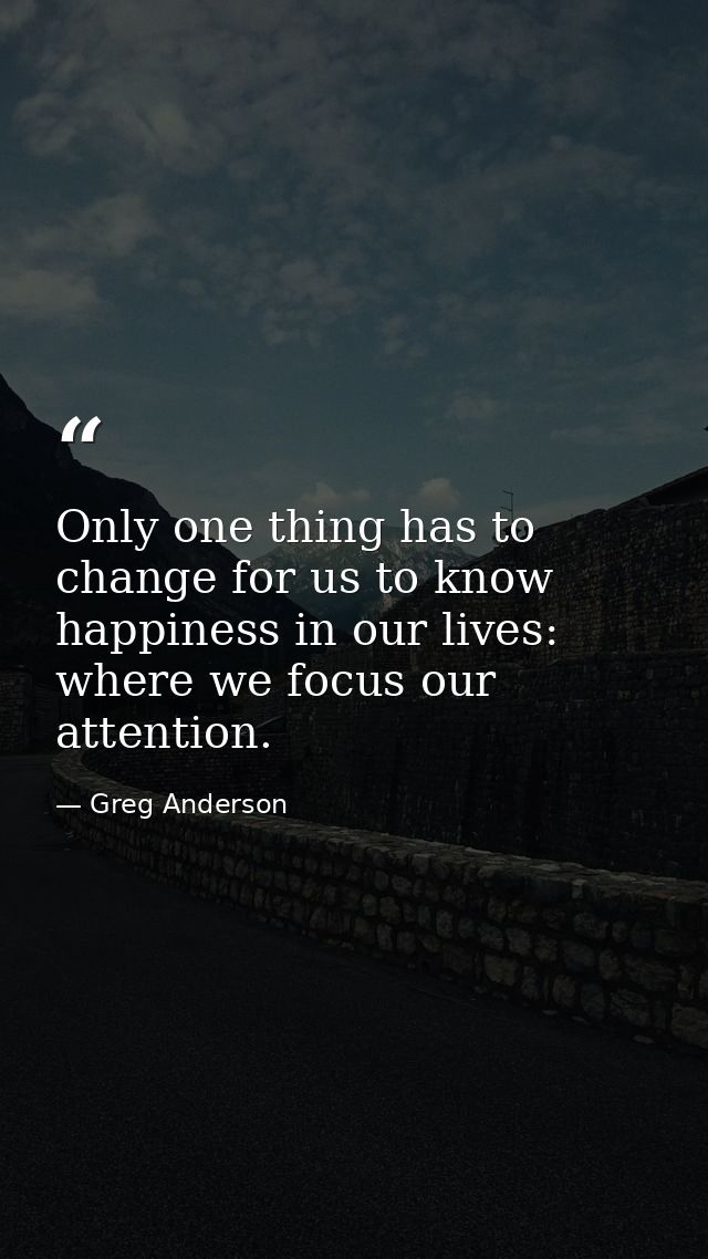 Only one thing has to change for us to know happiness in our lives: where we focus our attention. — Greg Anderson