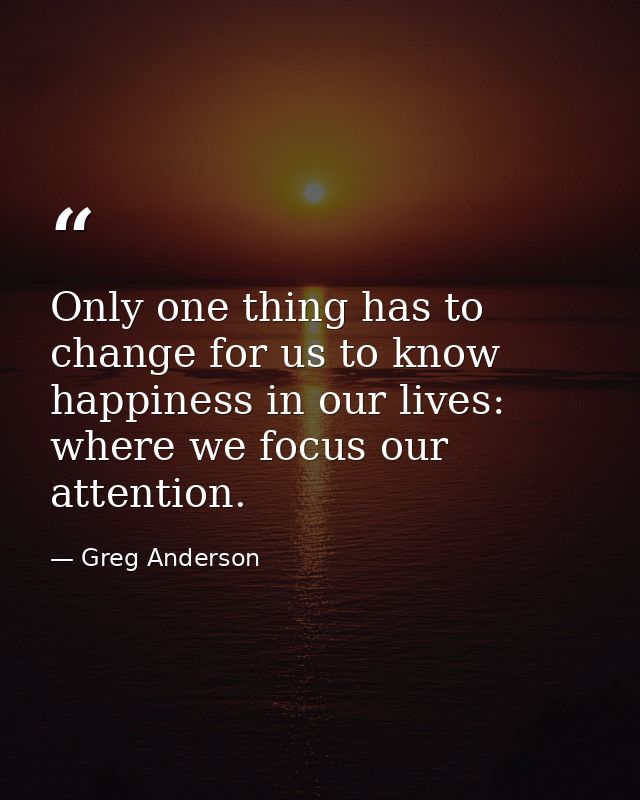Only one thing has to change for us to know happiness in our lives: where we focus our attention. — Greg Anderson