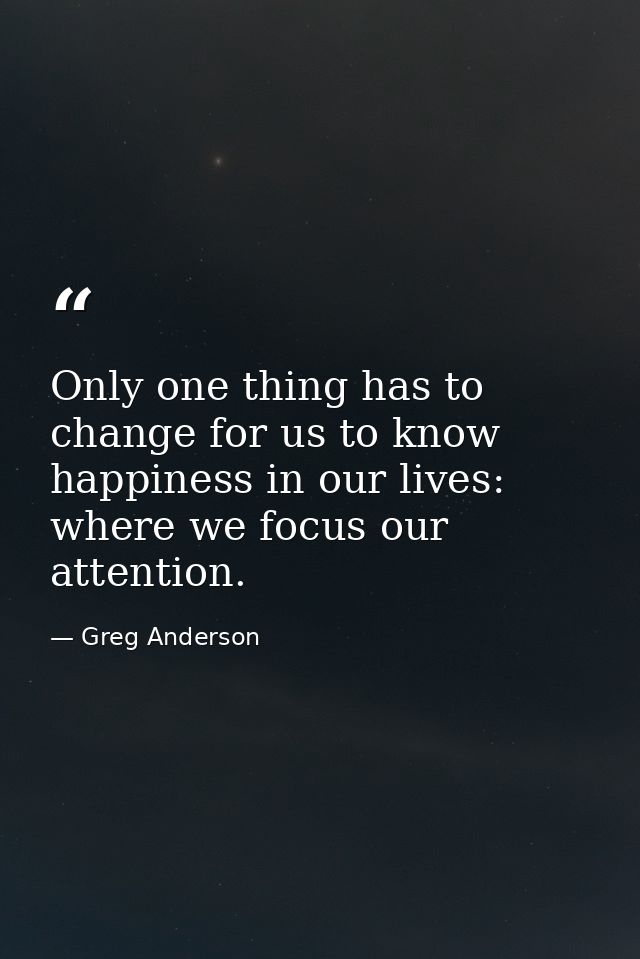 Only one thing has to change for us to know happiness in our lives: where we focus our attention. — Greg Anderson