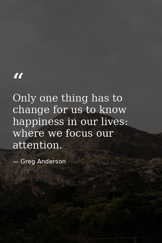 Only one thing has to change for us to know happiness in our lives: where we focus our attention. — Greg Anderson
