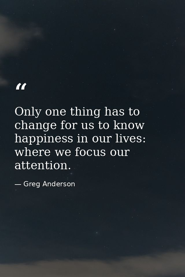 Only one thing has to change for us to know happiness in our lives: where we focus our attention. — Greg Anderson