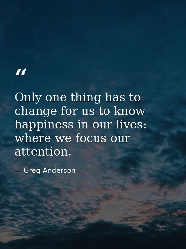 Only one thing has to change for us to know happiness in our lives: where we focus our attention. — Greg Anderson