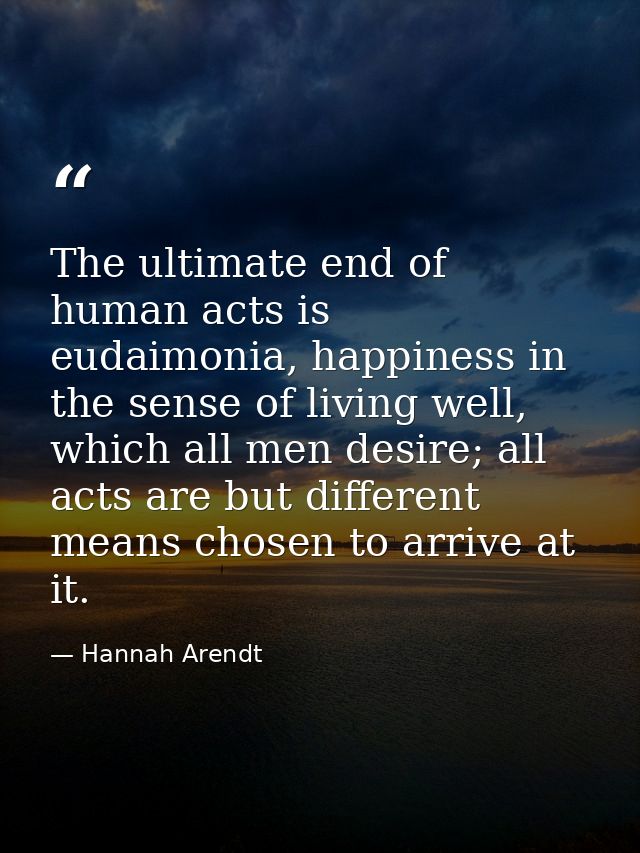 The ultimate end of human acts is eudaimonia, happiness in the sense of living well, which all men desire; all acts are  — Hannah Arendt
