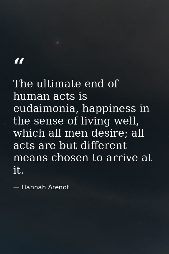 The ultimate end of human acts is eudaimonia, happiness in the sense of living well, which all men desire; all acts are  — Hannah Arendt