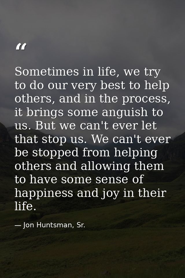 Sometimes in life, we try to do our very best to help others, and in the process, it brings some anguish to us. But we c — Jon Huntsman, Sr.
