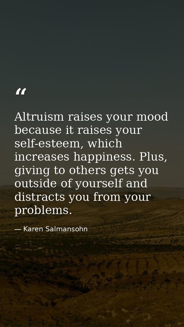 Altruism raises your mood because it raises your self-esteem, which increases happiness. Plus, giving to others gets you — Karen Salmansohn
