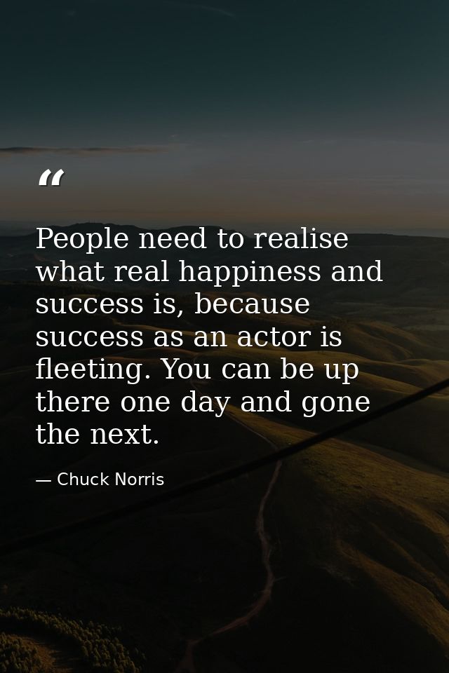 People need to realise what real happiness and success is, because success as an actor is fleeting. You can be up there  — Chuck Norris