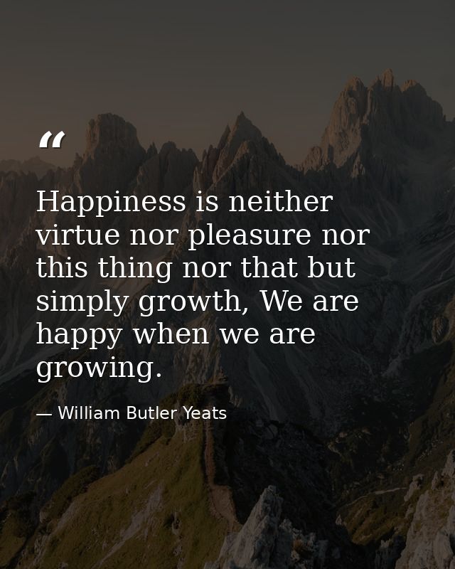 Happiness is neither virtue nor pleasure nor this thing nor that but simply growth, We are happy when we are growing. — William Butler Yeats