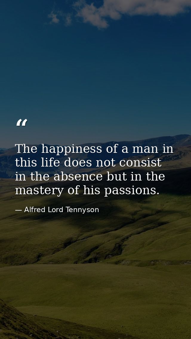 The happiness of a man in this life does not consist in the absence but in the mastery of his passions. — Alfred Lord Tennyson
