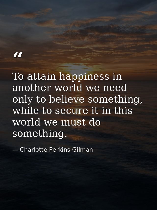 To attain happiness in another world we need only to believe something, while to secure it in this world we must do some — Charlotte Perkins Gilman