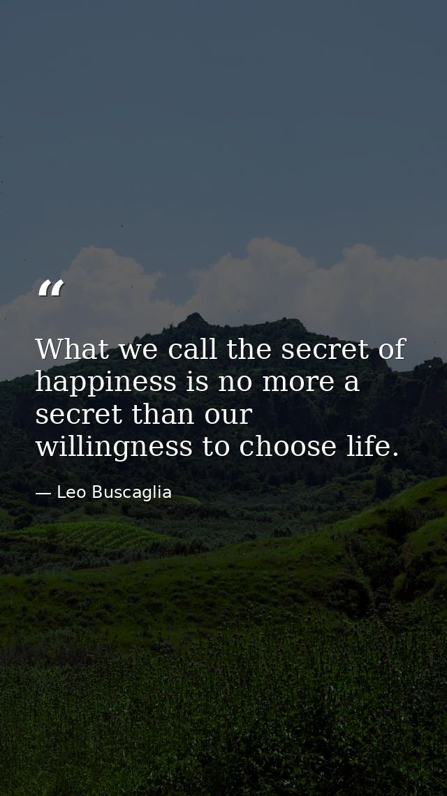 What we call the secret of happiness is no more a secret than our willingness to choose life. — Leo Buscaglia