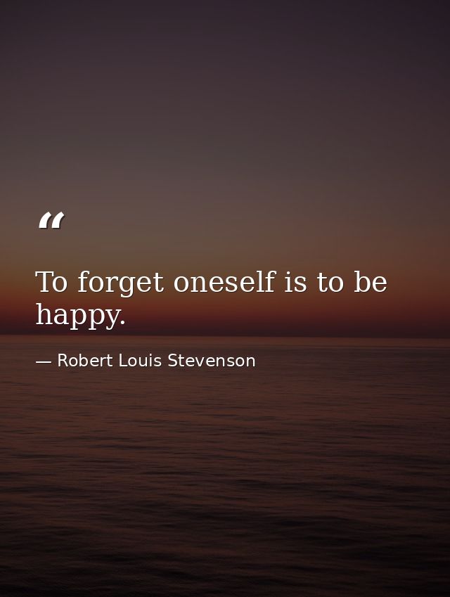 To forget oneself is to be happy. — Robert Louis Stevenson