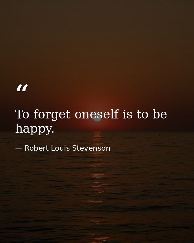 To forget oneself is to be happy. — Robert Louis Stevenson