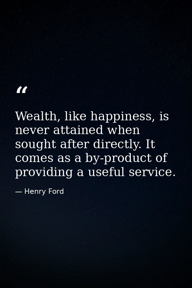 Wealth, like happiness, is never attained when sought after directly. It comes as a by-product of providing a useful ser — Henry Ford