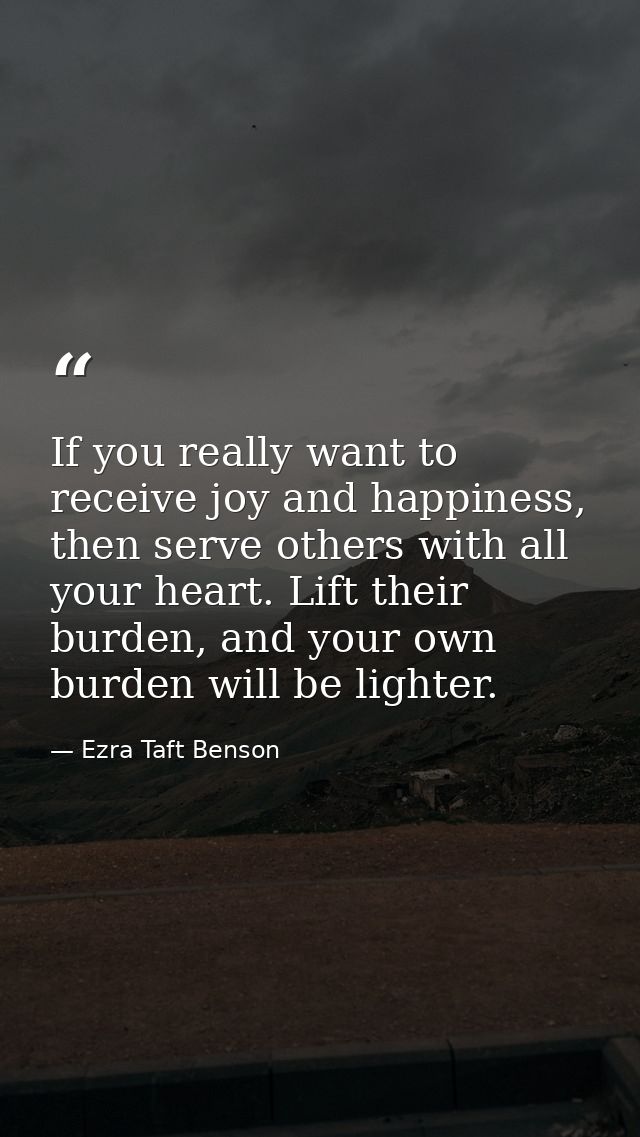If you really want to receive joy and happiness, then serve others with all your heart. Lift their burden, and your own  — Ezra Taft Benson