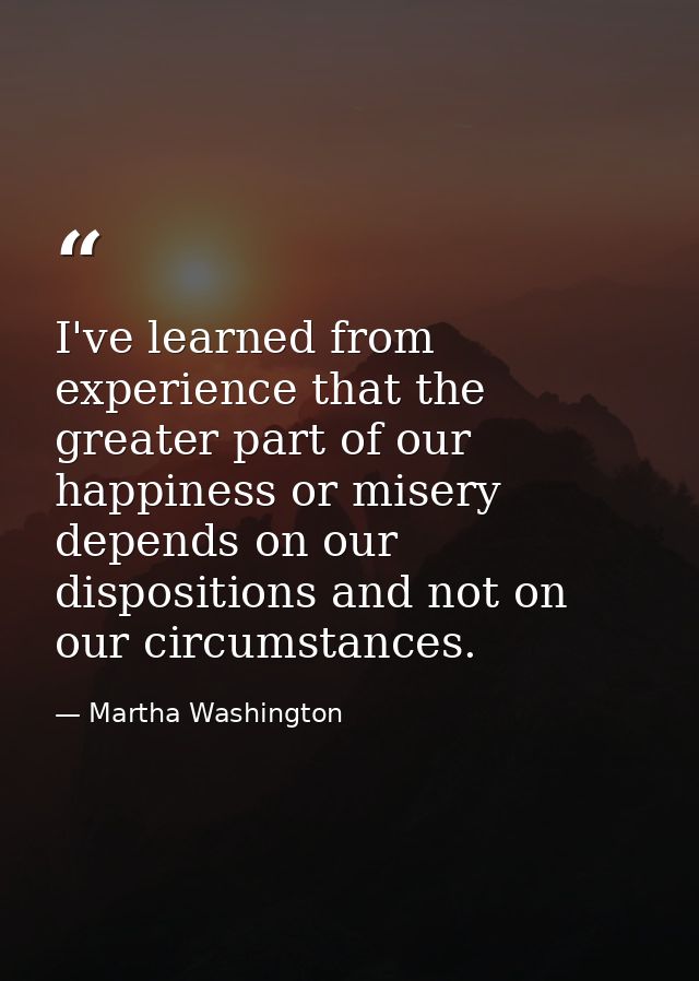 I've learned from experience that the greater part of our happiness or misery depends on our dispositions and not on our — Martha Washington