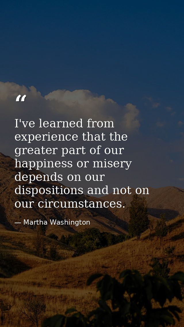 I've learned from experience that the greater part of our happiness or misery depends on our dispositions and not on our — Martha Washington