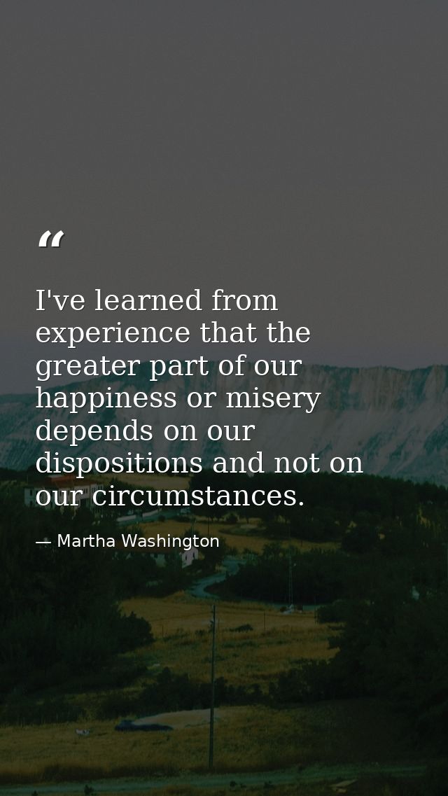 I've learned from experience that the greater part of our happiness or misery depends on our dispositions and not on our — Martha Washington