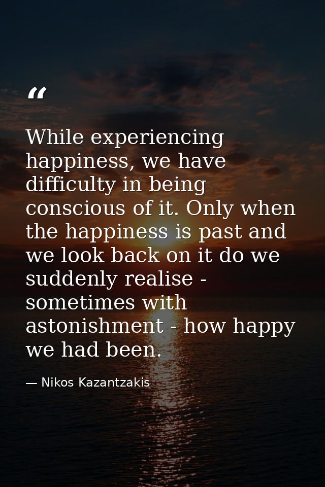 While experiencing happiness, we have difficulty in being conscious of it. Only when the happiness is past and we look b — Nikos Kazantzakis