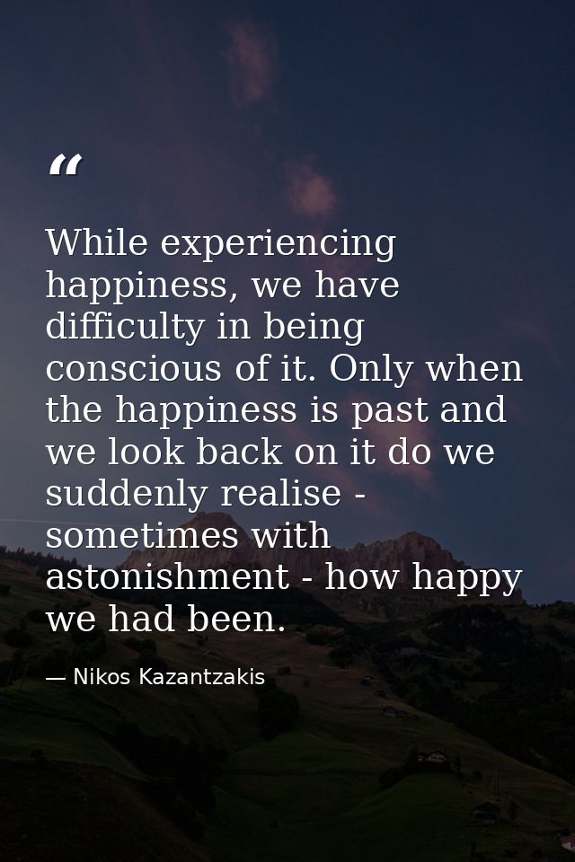 While experiencing happiness, we have difficulty in being conscious of it. Only when the happiness is past and we look b — Nikos Kazantzakis