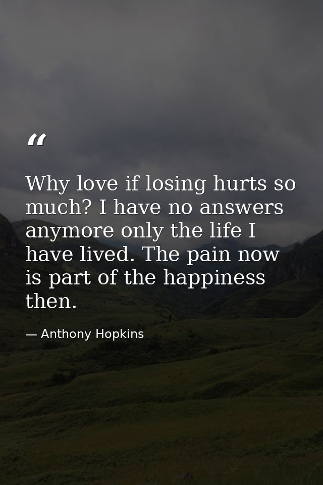 Why love if losing hurts so much? I have no answers anymore only the life I have lived. The pain now is part of the happ — Anthony Hopkins