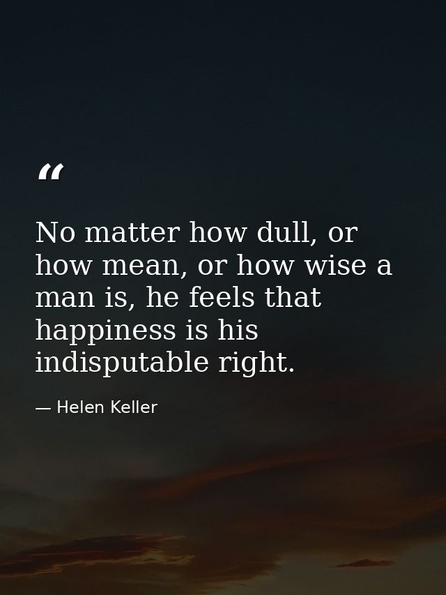 No matter how dull, or how mean, or how wise a man is, he feels that happiness is his indisputable right. — Helen Keller