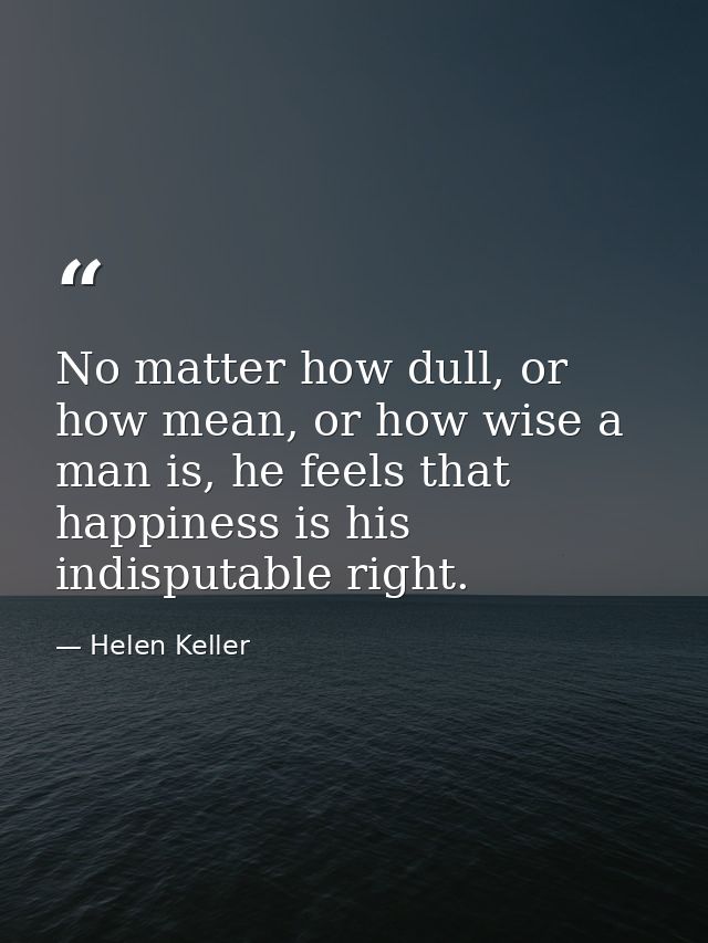 No matter how dull, or how mean, or how wise a man is, he feels that happiness is his indisputable right. — Helen Keller