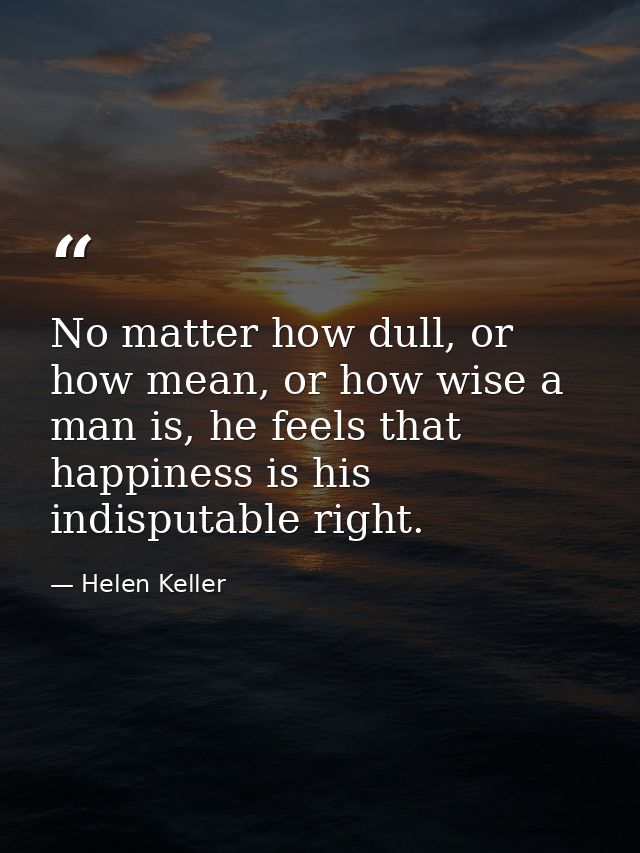 No matter how dull, or how mean, or how wise a man is, he feels that happiness is his indisputable right. — Helen Keller