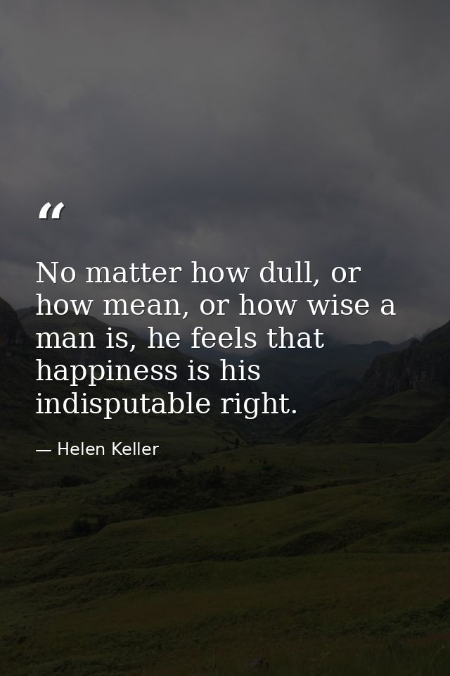 No matter how dull, or how mean, or how wise a man is, he feels that happiness is his indisputable right. — Helen Keller