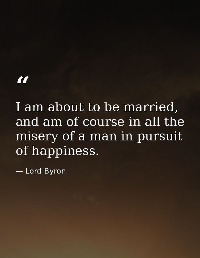 I am about to be married, and am of course in all the misery of a man in pursuit of happiness. — Lord Byron