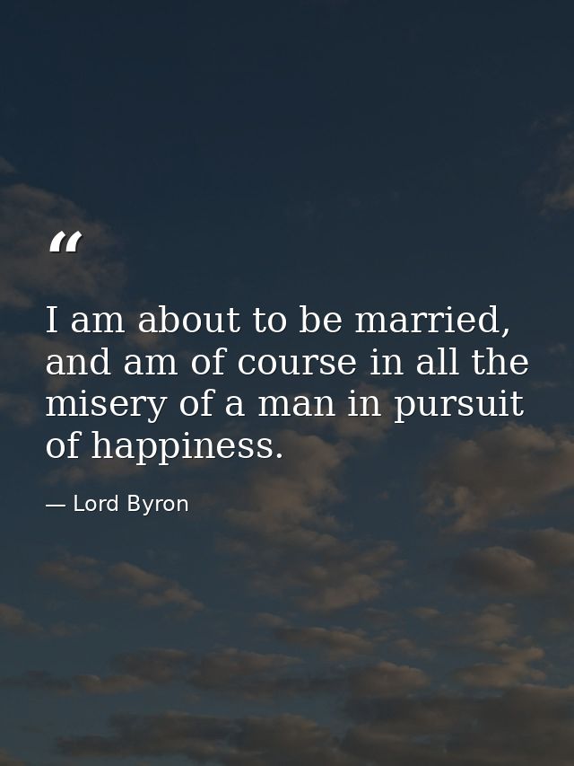 I am about to be married, and am of course in all the misery of a man in pursuit of happiness. — Lord Byron