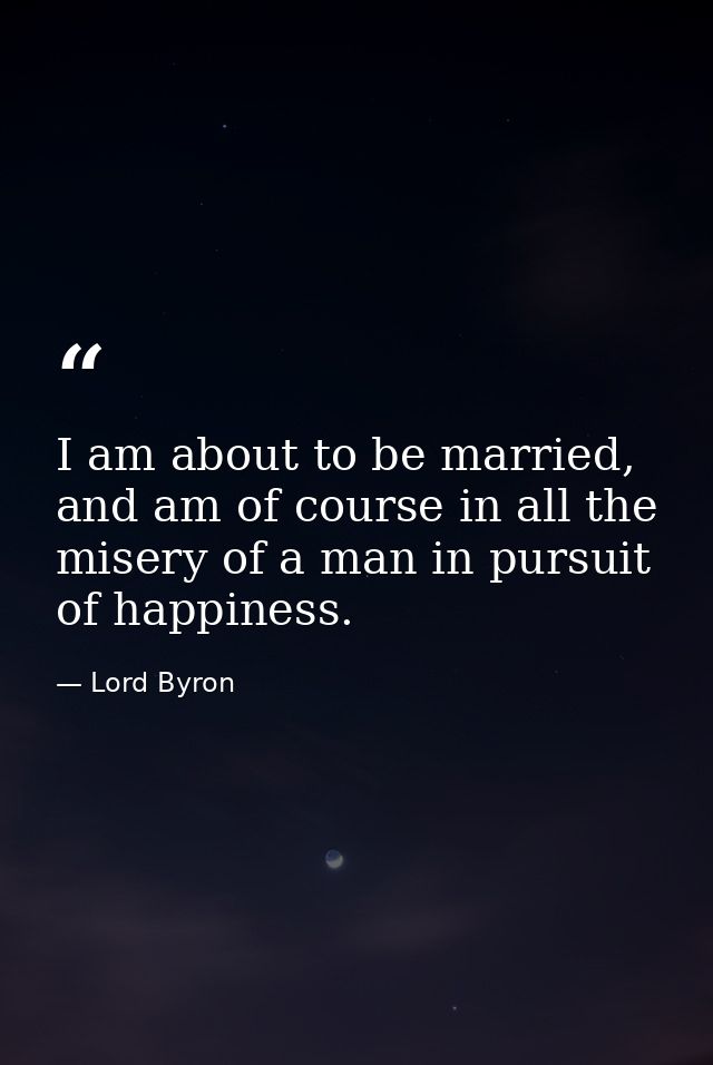 I am about to be married, and am of course in all the misery of a man in pursuit of happiness. — Lord Byron