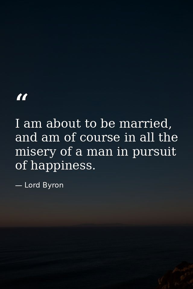 I am about to be married, and am of course in all the misery of a man in pursuit of happiness. — Lord Byron